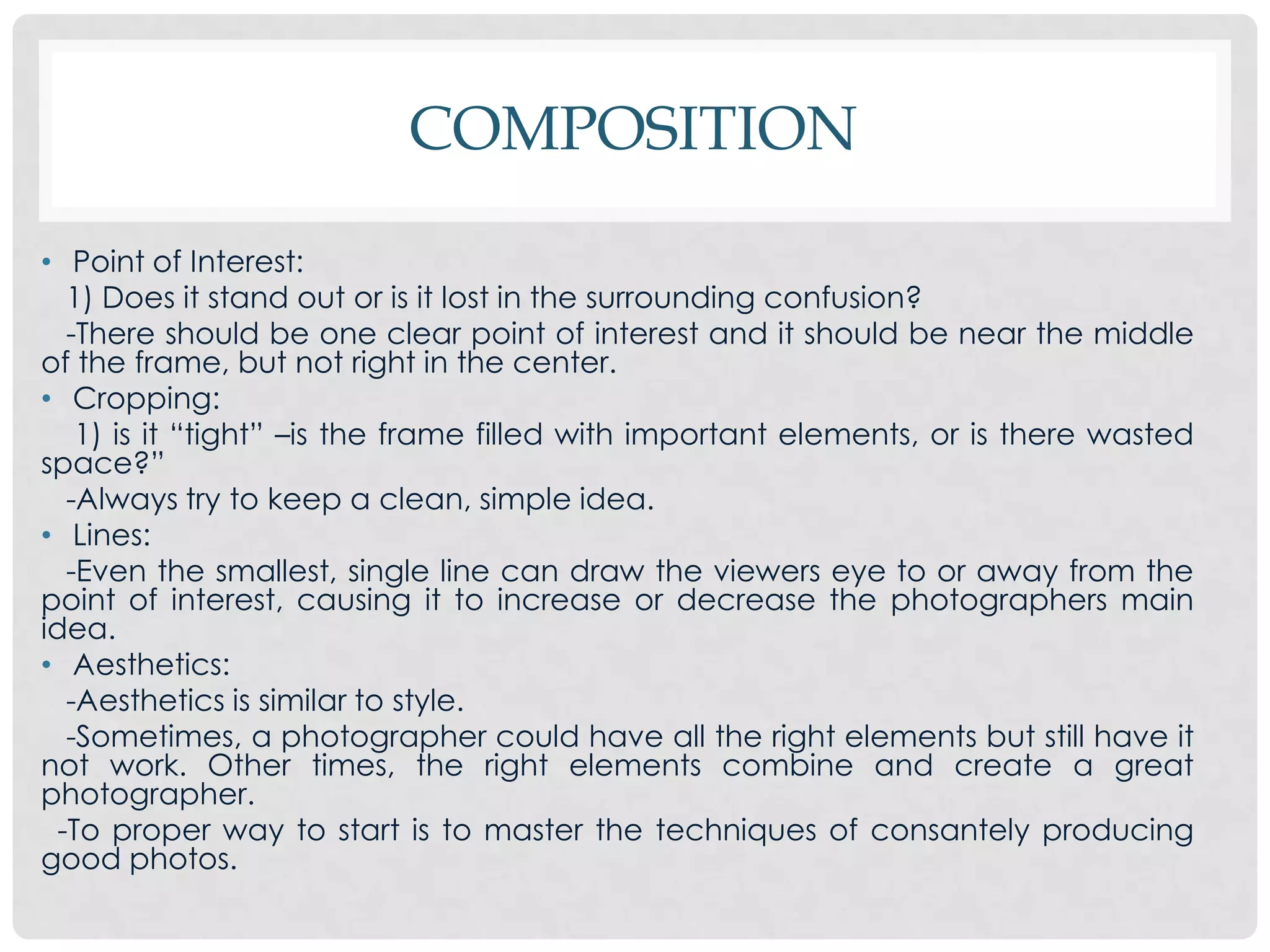 COMPOSITION
• Point of Interest:
   1) Does it stand out or is it lost in the surrounding confusion?
   -There should be one clear point of interest and it should be near the middle
of the frame, but not right in the center.
• Cropping:
    1) is it “tight” –is the frame filled with important elements, or is there wasted
space?”
   -Always try to keep a clean, simple idea.
• Lines:
   -Even the smallest, single line can draw the viewers eye to or away from the
point of interest, causing it to increase or decrease the photographers main
idea.
• Aesthetics:
   -Aesthetics is similar to style.
   -Sometimes, a photographer could have all the right elements but still have it
not work. Other times, the right elements combine and create a great
photographer.
  -To proper way to start is to master the techniques of consantely producing
good photos.
 