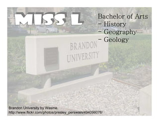 Bachelor of Arts
                                                     - History
                                                     - Geography
                                                     - Geology




Brandon University by Wasme.
http://www.flickr.com/photos/presley_perswain/494098076/
 