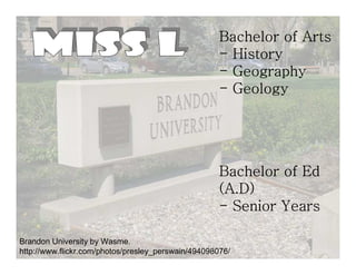 Bachelor of Arts
                                                     - History
                                                     - Geography
                                                     - Geology




                                                     Bachelor of Ed
                                                     (A.D)
                                                     - Senior Years

Brandon University by Wasme.
http://www.flickr.com/photos/presley_perswain/494098076/
 