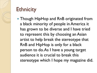 Ethnicity
   Though HipHop and RnB originated from
    a black minority of people in America it
    has grown to be diverse and I have tried
    to represent this by choosing an Asian
    artist to help break the stereotype that
    RnB and HipHop is only for a black
    person to do. As I have a young target
    audience it is crucial to break this
    stereotype which I hope my magazine did.
 