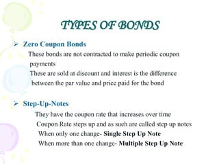 TYPES OF BONDS
 Zero Coupon Bonds
    These bonds are not contracted to make periodic coupon
    payments
    These are sold at discount and interest is the difference
     between the par value and price paid for the bond


 Step-Up-Notes
      They have the coupon rate that increases over time
      Coupon Rate steps up and as such are called step up notes
       When only one change- Single Step Up Note
       When more than one change- Multiple Step Up Note
 