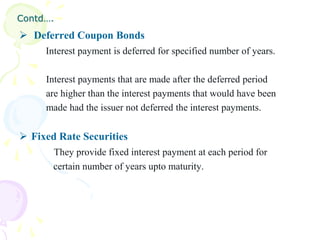 Contd….
 Deferred Coupon Bonds
     Interest payment is deferred for specified number of years.

     Interest payments that are made after the deferred period
     are higher than the interest payments that would have been
     made had the issuer not deferred the interest payments.

 Fixed Rate Securities
       They provide fixed interest payment at each period for
       certain number of years upto maturity.
 