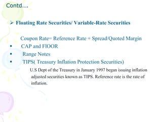 Contd….


  Floating Rate Securities/ Variable-Rate Securities

     Coupon Rate= Reference Rate + Spread/Quoted Margin
    CAP and FlOOR
     Range Notes
     TIPS( Treasury Inflation Protection Securities)
          U.S Dept of the Treasury in January 1997 began issuing inflation
          adjusted securities known as TIPS. Reference rate is the rate of
          inflation.
 
