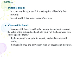 Contd….

 Puttable Bonds
     Investor has the right to ask for redemption of bonds before
     maturity.
     It carries added risk to the issuer of the bond.


 Convertible Bonds
      A convertible bond provides the investor the option to convert
  the value of the outstanding bond into equity of the borrowing firm,
  on pre-specified terms.
      Redemption of bond prior to maturity and replacement with
      equity.
      Conversion price and conversion ratio are specified in indenture.
 