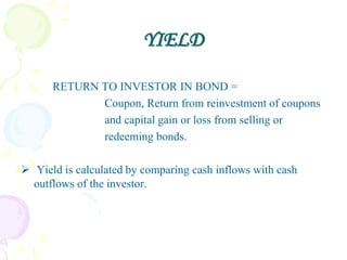 YIELD

      RETURN TO INVESTOR IN BOND =
             Coupon, Return from reinvestment of coupons
             and capital gain or loss from selling or
             redeeming bonds.

 Yield is calculated by comparing cash inflows with cash
  outflows of the investor.
 