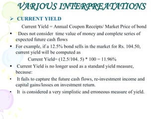 VARIOUS INTERPREATATIONS
 CURRENT YIELD
        Current Yield = Annual Coupon Receipts/ Market Price of bond
     Does not consider time value of money and complete series of
    expected future cash flows
   For example, if a 12.5% bond sells in the market for Rs. 104.50,
    current yield will be computed as
            Current Yield= (12.5/104. 5) * 100 = 11.96%
    Current Yield is no longer used as a standard yield measure,
    because:
•    It fails to capture the future cash flows, re-investment income and
    capital gains/losses on investment return.
•    It is considered a very simplistic and erroneous measure of yield.
 
