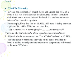 Contd….


 Yield To Maturity
   Given a pre-specified set of cash flows and a price, the YTM of a
   bond is that rate which equates the discounted value of the future
   cash flows to the present price of the bond. It is the internal rate of
   return of the valuation equation.
• For example, if we find that an 11.99% 2009 bond is being issued at
   a price of Rs. 108 in 2000, we can state that,
    108 = 5.995/(1+r) + 5.995/ (1+r)2 +……….105.995/(1+r)18
 The value of r that solves the above equation can be found to be
5.29%,which is the semi-annual rate. The YTM of the bond is 10.58%.
• Yield to maturity represents the yield on the bond, provided the
   bond is held to maturity and the intermittent coupons are re-invested
   at the same YTM rate.
 