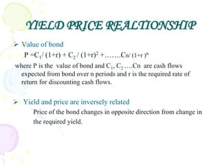 YIELD PRICE REALTIONSHIP
 Value of bond
   P =C1/ (1+r) + C2 / (1+r)2 +…….Cn/ (1+r )n
where P is the value of bond and C1, C2 ….Cn are cash flows
 expected from bond over n periods and r is the required rate of
 return for discounting cash flows.

 Yield and price are inversely related
     Price of the bond changes in opposite direction from change in
     the required yield.
 