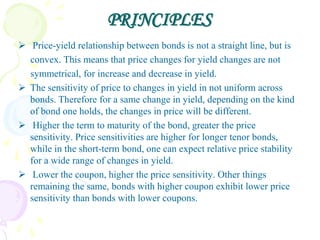 PRINCIPLES
 Price-yield relationship between bonds is not a straight line, but is
  convex. This means that price changes for yield changes are not
  symmetrical, for increase and decrease in yield.
 The sensitivity of price to changes in yield in not uniform across
  bonds. Therefore for a same change in yield, depending on the kind
  of bond one holds, the changes in price will be different.
 Higher the term to maturity of the bond, greater the price
  sensitivity. Price sensitivities are higher for longer tenor bonds,
  while in the short-term bond, one can expect relative price stability
  for a wide range of changes in yield.
 Lower the coupon, higher the price sensitivity. Other things
  remaining the same, bonds with higher coupon exhibit lower price
  sensitivity than bonds with lower coupons.
 