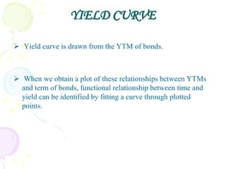 YIELD CURVE

 Yield curve is drawn from the YTM of bonds.



 When we obtain a plot of these relationships between YTMs
  and term of bonds, functional relationship between time and
  yield can be identified by fitting a curve through plotted
  points.
 