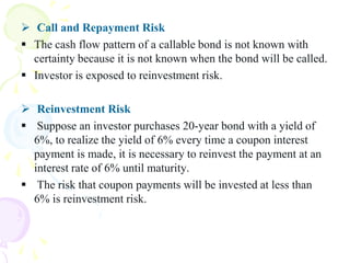  Call and Repayment Risk
 The cash flow pattern of a callable bond is not known with
  certainty because it is not known when the bond will be called.
 Investor is exposed to reinvestment risk.

 Reinvestment Risk
 Suppose an investor purchases 20-year bond with a yield of
  6%, to realize the yield of 6% every time a coupon interest
  payment is made, it is necessary to reinvest the payment at an
  interest rate of 6% until maturity.
 The risk that coupon payments will be invested at less than
  6% is reinvestment risk.
 