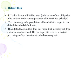  Default Risk

 Risk that issuer will fail to satisfy the terms of the obligation
  with respect to the timely payment of interest and principal.
 The percentage of a population of bonds that is expected to
  default is called default rate.
 If an default occur, this does not mean that investor will lose
  entire amount invested. He can expect to recover a certain
  percentage of the investment called recovery rate.
 