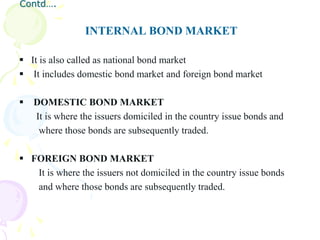 Contd….


                 INTERNAL BOND MARKET

 It is also called as national bond market
 It includes domestic bond market and foreign bond market

   DOMESTIC BOND MARKET
    It is where the issuers domiciled in the country issue bonds and
     where those bonds are subsequently traded.

 FOREIGN BOND MARKET
   It is where the issuers not domiciled in the country issue bonds
   and where those bonds are subsequently traded.
 