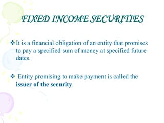 FIXED INCOME SECURITIES

It is a financial obligation of an entity that promises
 to pay a specified sum of money at specified future
 dates.

 Entity promising to make payment is called the
 issuer of the security.
 