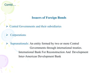 Contd….



                    Issuers of Foreign Bonds

 Central Governments and their subsidiaries

 Corporations

 Supranationals: An entity formed by two or more Central
                  Governments through international treaties.
        International Bank For Reconstruction And Development
        Inter-American Development Bank
 