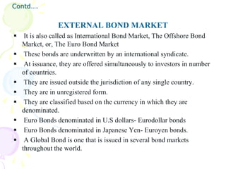 Contd….


                 EXTERNAL BOND MARKET
    It is also called as International Bond Market, The Offshore Bond
    Market, or, The Euro Bond Market
    These bonds are underwritten by an international syndicate.
    At issuance, they are offered simultaneously to investors in number
    of countries.
    They are issued outside the jurisdiction of any single country.
    They are in unregistered form.
    They are classified based on the currency in which they are
    denominated.
    Euro Bonds denominated in U.S dollars- Eurodollar bonds
    Euro Bonds denominated in Japanese Yen- Euroyen bonds.
    A Global Bond is one that is issued in several bond markets
    throughout the world.
 