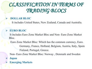 CLASSIFICATION IN TERMS OF
        TRADING BLOCS
 DOLLAR BLOC
   It includes United States, New Zealand, Canada and Australia.

 EURO BLOC
  It includes Euro Zone Market Bloc and Non- Euro Zone Market
  Bloc.
   Euro Zone Market Bloc: Which has the common currency, Euro.
           Germany, France, Holland, Belgium, Austria, Italy, Spain
           Finland, Portugal, Greece.
  Non- Euro Zone Market Bloc: Norway , Denmark and Sweden
 Japan
 Emerging Markets
 
