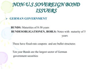 NON-U.S SOVEREIGN BOND
           ISSUERS
 GERMAN GOVERNMENT


  BUNDS: Maturities of 8-30 years
  BUNDESOBLIGATIONEN, BOBLS: Notes with maturity of 5
                                  years

   These have fixed-rate coupons and are bullet structures

   Ten year Bunds are the largest sector of German
   government securities
 