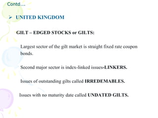 Contd….


 UNITED KINGDOM

   GILT – EDGED STOCKS or GILTS:

     Largest sector of the gilt market is straight fixed rate coupon
     bonds.

     Second major sector is index-linked issues-LINKERS.

     Issues of outstanding gilts called IRREDEMABLES.

    Issues with no maturity date called UNDATED GILTS.
 