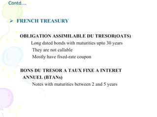 Contd….



 FRENCH TREASURY

    OBLIGATION ASSIMILABLE DU TRESOR(OATS)
        Long dated bonds with maturities upto 30 years
        They are not callable
        Mostly have fixed-rate coupon

    BONS DU TRESOR A TAUX FIXE A INTERET
     ANNUEL (BTANs)
        Notes with maturities between 2 and 5 years
 