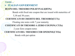Contd….
 ITALIAN GOVERNMENT
BUONI DEL TRESORO POLIENNALI(BTPs)
      Bonds with fixed rate coupon that are issued with maturities of
      5,10 and 30 years.
 CERTIFICATI DI CREDITO DEL TRESORO(CCTs)
      Floating rate notes with 7 year maturity
CERTIFICATI DI TRESORO A ZERO COUPON( CTZs)
       2 year Zero coupon notes
CERTIFICATI DEL TRESORO COB OPZIONE(CTOs)
        Bonds with put option
 