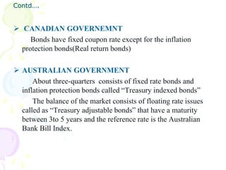 Contd….


 CANADIAN GOVERNEMNT
     Bonds have fixed coupon rate except for the inflation
  protection bonds(Real return bonds)

 AUSTRALIAN GOVERNMENT
      About three-quarters consists of fixed rate bonds and
  inflation protection bonds called “Treasury indexed bonds”
      The balance of the market consists of floating rate issues
  called as “Treasury adjustable bonds” that have a maturity
  between 3to 5 years and the reference rate is the Australian
  Bank Bill Index.
 