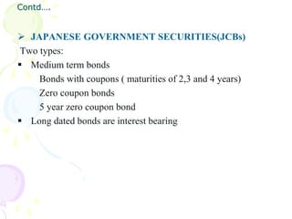 Contd….


 JAPANESE GOVERNMENT SECURITIES(JCBs)
 Two types:
 Medium term bonds
     Bonds with coupons ( maturities of 2,3 and 4 years)
     Zero coupon bonds
     5 year zero coupon bond
 Long dated bonds are interest bearing
 