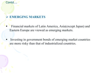Contd….




 EMERGING MARKETS

    Financial markets of Latin America, Asia(except Japan) and
    Eastern Europe are viewed as emerging markets.

 Investing in government bonds of emerging market countries
  are more risky than that of industrialized countries.
 