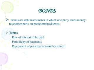 BONDS
    Bonds are debt instruments in which one party lends money
    to another party on predetermined terms.

 Terms
   Rate of interest to be paid
   Periodicity of payments
   Repayment of principal amount borrowed
 