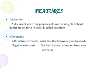 FEATURES
 Indenture
   A document where the promises of issuer and rights of bond
  holder are set forth in detail is called indenture


 Covenants
   Affirmative covenants: Activities that borrower promises to do.
   Negative covenants : Set forth the restrictions on borrowers
                            activities
 