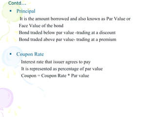Contd….
 Principal
    It is the amount borrowed and also known as Par Value or
    Face Value of the bond
    Bond traded below par value -trading at a discount
    Bond traded above par value- trading at a premium


 Coupon Rate
     Interest rate that issuer agrees to pay
     It is represented as percentage of par value
     Coupon = Coupon Rate * Par value
 