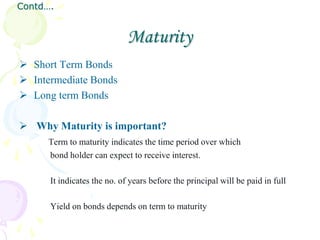 Contd….


                             Maturity
 Short Term Bonds
 Intermediate Bonds
 Long term Bonds

 Why Maturity is important?
     Term to maturity indicates the time period over which
     bond holder can expect to receive interest.

      It indicates the no. of years before the principal will be paid in full

      Yield on bonds depends on term to maturity
 
