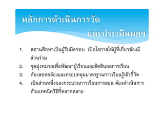 หลักการดำเȨȨารวัด2
                และประเมินผลฯ2
1.  สถานศึกษาเปนผูรับผิดชอบ เปดโอกาสใหผูที่เกี่ยวของมี
    สวนรวมE
2.  จุดมุงหมายเพื่อพัฒนาผูเรียนและตัดสินผลการเรียนE
3.  ตองสอดคลองและครอบคลุมมาตรฐานการเรียนรู/ตัวชี้วัดE
4.  เปนสวนหนึ่งของกระบวนการเรียนการสอน ตองดำเนินการ
    ดวยเทคนิควิธีที่หลากหลายE
 