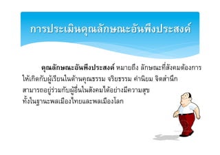 การประ๶มิȨุณลักษณะอัȨึงประสงคȎ2

       [คุณลักษณะอันพึงประสงค หมายถึง ลักษณะที่สังคมตองการ
ใหเกิดกับผูเรียนในดานคุณธรรม จริยธรรม คานิยม จิตสำนึกE
สามารถอยูรวมกับผูอื่นในสังคมไดอยางมีความสุข E
ทั้งในฐานะพลเมืองไทยและพลเมืองโลกE
 