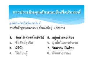 การประ๶มิȨุณลักษณะอัȨึงประสงคȎ2
คุณลักษณะอันพึงประสงค2
ตามที่หลักสูตรแกȨลางฯ กำหนดมีอยู 8 ประการE
E
1.     รักชาติ ศาสน กษัตริย   5.   อยูอยางพอเพียง2
2.     ซื่อสัตยสุจริต          6.   มุงมั่นในการทำงาน2
3.     มีวินัย                  7.   รักความเปนไทย2
4.     ใฝเรียนรู              8.   มีจิตสาธารณะ2
 