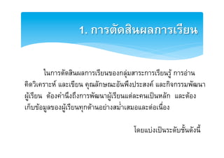 1. การตัดสินผลการเรียน2

        [ในการตัดสินผลการเรียนของกลุมสาระการเรียนรู การอาน E
คิดวิเคราะห และเขียน คุณลักษณะอันพึงประสงค และกิจกรรมพัฒนาE
ผูเรียน ตองคำนึงถึงการพัฒนาผูเรียนแตละคนเปนหลัก และตองE
เก็บขอมูลของผูเรียนทุกดานอยางสม่ำเสมอและตอเนื่องE
                                                   E
                                        โดยแบงเปนระดับชั้นดังนี้E
 