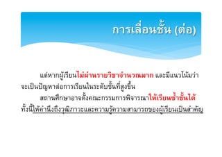 การเลื่อนชั้น (ตอ)2

         [แตหากผูเรียนไมผานรายวิชาจำนวณมาก และมีแนวโนมวาE
จะเปนปญหาตอการเรียนในระดับชั้นที่สูงขึ้น E
         [สถานศึกษาอาจตั้งคณะกรรมการพิจารณาใหเรียนซ้ำชั้นได2
ทั้งนี้ใหคำนึงถึงวุฒิภาวะและความรูความสามารถของผูเรียนเปนสำคัญ E
 