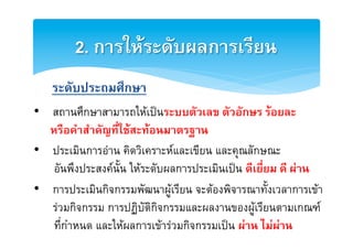 2. การใหระดับผลการเรียน2
2
    ระดับประถมศึกษา2
•  สถานศึกษาสามารถใหเปนระบบตัวเลข ตัวอักษร รอยละ 2
   หรือคำสำคัญที่ใชสะทอนมาตรฐาน2
•  ประเมินการอาน คิดวิเคราะหและเขียน และคุณลักษณะE
2
    อันพึงประสงคนั้น ใหระดับผลการประเมินเปน ดีเยี่ยม ดี ผาน2
•  การประเมินกิจกรรมพัฒนาผูเรียน จะตองพิจารณาทั้งเวลาการเขา
   รวมกิจกรรม การปฏิบัติกิจกรรมและผลงานของผูเรียนตามเกณฑE
    ที่กำหนด และใหผลการเขารวมกิจกรรมเปน ผาน ไมผาน2
 