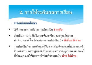 2. การใหระดับผลการเรียน2
2
    ระดับมัธยมศึกษา2
•  ใชตัวเลขแสดงระดับผลการเรียนเปน 8 ระดับ2
•  ประเมินการอาน คิดวิเคราะหและเขียน และคุณลักษณะE
2
   อันพึงประสงคนั้น ใหระดับผลการประเมินเปน ดีเยี่ยม ดี ผาน2
•  การประเมินกิจกรรมพัฒนาผูเรียน จะตองพิจารณาทั้งเวลาการเขา
   รวมกิจกรรม การปฏิบัติกิจกรรมและผลงานของผูเรียนตามเกณฑE
   ที่กำหนด และใหผลการเขารวมกิจกรรมเปน ผาน ไมผาน2
 
