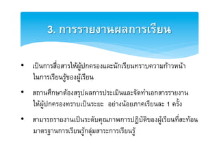 3. การรายงานผลการเรียน2

•  เปนการสื่อสารใหผูปกครองและนักเรียนทราบความกาวหนาE
   ในการเรียนรูของผูเรียนE
E

•  สถานศึกษาตองสรุปผลการประเมินและจัดทำเอกสารรายงานE
   ใหผูปกครองทราบเปนระยะ อยางนอยภาคเรียนละ 1 ครั้งE
E

•  สามารถรายงานเปนระดับคุณภาพการปฏิบัติของผูเรียนที่สะทอนE
   มาตรฐานการเรียนรูกลุมสาระการเรียนรูE
E
 