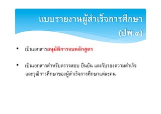 แบบรายงาȨูสำ๶ร็จการศึกษา
                              (ปพ.๓)2
•  เปนเอกสารอนุมัติการจบหลักสูตร2

•  เปนเอกสารสำหรับตรวจสอบ ยืนยัน และรับรองความสำเร็จE
   และวุฒิการศึกษาของผูสำเร็จการศึกษาแตละคนE
 