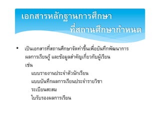 ๶อกสารหลักฐานการศึกษา2
             ที่สถานศึกษากำหนด2
•  เปนเอกสารที่สถานศึกษาจัดทำขึ้นเพื่อบันทึกพัฒนาการ E
   ผลการเรียนรู และขอมูลสำคัญเกี่ยวกับผูเรียน E
   เชนE
       แบบรายงานประจำตัวนักเรียนE
       แบบบันทึกผลการเรียนประจำรายวิชาE
       ระเบียนสะสมE
       ใบรับรองผลการเรียนE
 