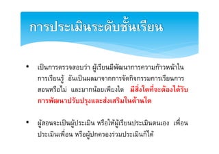 การประเมินระดับชั้นเรียน2

•  เปนการตรวจสอบวา ผูเรียนมีพัฒนาการความกาวหนาใน
   การเรียนรู อันเปนผลมาจากการจัดกิจกรรมการเรียนการ
   สอนหรือไม และมากนอยเพียงใด มีสิ่งใดที่จะตองไดรับ
   การพัฒนาปรับปรุงและสงเสริมในดานใด2

•  ผูสอนจะเปนผูประเมิน หรือใหผูเรียนประเมินตนเอง เพื่อน
   ประเมินเพื่อน หรือผูปกครองรวมประเมินก็ไดE
 