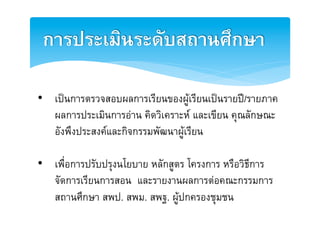 การประเมินระดับสถานศึกษา2

•  เปนการตรวจสอบผลการเรียนของผูเรียนเปนรายป/รายภาค
   ผลการประเมินการอาน คิดวิเคราะห และเขียน คุณลักษณะ
   อังพึงประสงคและกิจกรรมพัฒนาผูเรียน E

•  เพื่อการปรับปรุงนโยบาย หลักสูตร โครงการ หรือวิธีการ
   จัดการเรียนการสอน และรายงานผลการตอคณะกรรมการ
   สถานศึกษา สพป. สพม. สพฐ. ผูปกครองชุมชนE
 