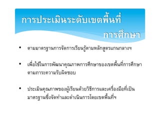 การประเมินระดับเขตพื้นที่ 2
                   การศึกษา2
•  ตามมาตรฐานการจัดการเรียนรูตามหลักสูตรแกȨลางฯE

•  เพื่อใชในการพัฒนาคุณภาพการศึกษาของเขตพื้นที่การศึกษา
   ตามภาระความรับผิดชอบE

•  ประเมินคุณภาพของผูเรียนดวยวิธีการและเครื่องมือที่เปน
   มาตรฐานซึ่งจัดทำและดำเนินการโดยเขตพื้นที่ฯE
 
