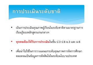 การประเมินระดับชาติ2

•  เปนการประเมินคุณภาพผูเรียนในระดับชาติตามมาตรฐานการ
   เรียนรูของหลักสูตรแกȨลางฯE

•  ทุกคนตองไดรับการประเมินในชั้น ป.3 ป.6 ม.3 และ ม.6E

•  เพื่อนำไปใชในการวางแผนยกระดับคุณภาพการจัดการศึกษา
   ตลอดจนเปนขอมูลการตัดสินใจในระดับนโยบายประเทศE
 