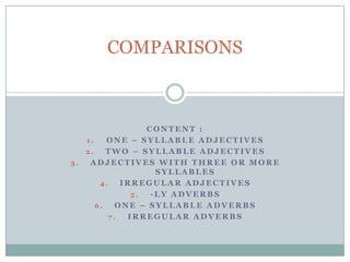 COMPARISONS



                  CONTENT :
   1.    ONE – SYLLABLE ADJECTIVES
   2.    TWO – SYLLABLE ADJECTIVES
3.  ADJECTIVES WITH THREE OR MORE
                    SYLLABLES
       4.    IRREGULAR ADJECTIVES
               5.  -LY ADVERBS
      6.    ONE – SYLLABLE ADVERBS
          7.  IRREGULAR ADVERBS
 