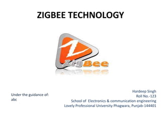 ZIGBEE TECHNOLOGY




                                                                  Hardeep Singh
Under the guidance of:                                              Roll No.-123
abc                          School of Electronics & communication engineering
                         Lovely Professional University Phagwara, Punjab-144401
 
