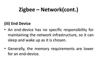 Zigbee – Network(cont.)

(iii) End Device
• An end-device has no specific responsibility for
   maintaining the network infrastructure, so it can
   sleep and wake up as it is chosen.
• Generally, the memory requirements are lower
  for an end-device.
 