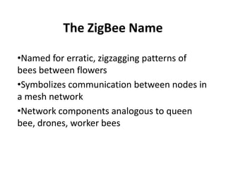 The ZigBee Name

•Named for erratic, zigzagging patterns of
bees between flowers
•Symbolizes communication between nodes in
a mesh network
•Network components analogous to queen
bee, drones, worker bees
 